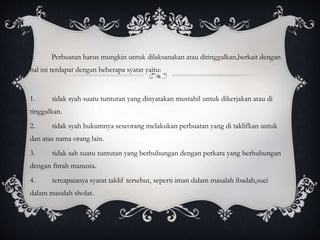 c. Perbuatan harus mungkin untuk dilaksanakan atau ditinggalkan,berkait dengan 
hal ini terdapat dengan beberapa syatat yaitu: 
1. tidak syah suatu tuntutan yang dinyatakan mustahil untuk dikerjakan atau di 
tinggalkan. 
2. tidak syah hukumnya seseorang melakukan perbuatan yang di taklifkan untuk 
dan atas nama orang lain. 
3. tidak sah suatu tuntutan yang berhubungan dengan perkara yang berhubungan 
dengan fitrah manusia. 
4. tercapaianya syarat taklif tersebut, seperti iman dalam masalah ibadah,suci 
dalam masalah sholat. 
 
