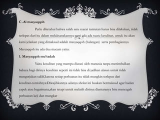 C .Al masyaqqoh 
Perlu diketahui bahwa salah satu syarat tuntutan harus bisa dilakukan, tidak 
terlepas dari itu dalam melaksanakannya pasti ada ada suatu kesulitan. untuk itu akan 
kami jelaskan yang dimaksud adalah masyaqqoh (halangan) serta pembagiannya 
Masyaqqoh itu ada dua macam yaitu: 
1. Masyaqqoh mu’tadah 
Yaitu kesulitan yang mampu diatasi oleh manusia tanpa menimbulkan 
bahaya bagi dirinya kesulitan seperti ini tidak bisa di jadikan alasan untuk tidak 
mengerjakan taklif,karena setiap perbuatan itu tidak mungkin terlepas dari 
kesulitan.contohnya:Diwajibkannya adanya sholat ini buakan bermaksud agar badan 
capek atau bagaimana,akan tetapi untuk melatih dirinya diantaranya bisa mencegah 
perbuatan keji dan mungkar 
 