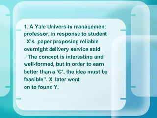 1. A Yale University management
professor, in response to student
X’s paper proposing reliable
overnight delivery service said
“The concept is interesting and
well-formed, but in order to earn
better than a ‘C’, the idea must be
feasible”. X later went
on to found Y.
 