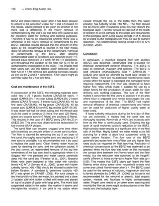 166       J. Chem. Eng. Mater. Sci.



BSFZ and collect filtered water after it has been allowed         viewed through the top of the bottle then the water
to collect in the collection vessel for 1 and 3 h.Based on        possibly has turbidity levels >50 NTU. The filter should
the results, advice needed to be given on whether or not          not be moved after installation since this may disturb the
there was a difference in the hourly removal of                   biological layer. The filter should be kept out of the reach
contaminants by the BSFZ so that time limit could be set          of children to avoid damage to the spigot and disturbance
for collecting water for drinking and cooking purposes.           of the biological layer. Long pause periods (>48 h) should
Therefore it had to be established whether there was a            be avoided as the biological layer may die due to nutrient
difference in the hourly removal of contaminants by the           depletion. The recommended resting period is 6 h to 12 h
BSFZ; statistical results showed that the amount of time          (CAWST, 2008).
spent by the contaminant of interest in the filter media
does not affect the removal of the contaminant. Removal
of contaminants by the BSFZ, after allowing                       Conclusion
contaminated water to be filtered and collected every 1 h,
showed equal removals (p ≥ 0.05) for the 1 h collections,         In conclusion, a modified biosand filter with zeolites
and throughout the duration of the filter run (3 h) for all       (BSFZ) was designed, constructed and evaluated for
contaminants investigated in the study. This implies that         chemical contaminant removal efficiency. The BSFZ is
filter users can use the filtered water collected after a         easy to construct, maintain and operate. The BSFZ is
filter run of 1 h for drinking and cooking purposes equally       cost effective (manufacturing cost = ZAR165.00 ~
as well as the 2 and 3 h collections. Filter users might as       US$20) and could be afforded by most rural people in
well filter water for 3 h at one time.                            South Africa. There are no additional maintenance costs
                                                                  unless when the spigot is dislodged and damaged hence
                                                                  requiring replacement. The filter was observed to have
Cost and maintenance of the BSFZ                                  higher flow rates which make it suitable for use by a
                                                                  larger family for the production of clean water for both
In construction of the BSFZ, the following materials were         drinking and cooking purposes. The size of the filter
used: two x 25 ℓ plastic buckets (ZAR25.58 each), 1               makes it convenient for the users to position it in an area
spigot (ZAR49.99), 1 m clear tubing (ZAR24.99), 2 insert          where food is prepared and hence encourages the use
elbows (ZAR3.79 each), 1 thread tape (ZAR6.49), 40 kg             and maintenance of the filter. The BSFZ had higher
fine sand (ZAR28.00), 40 kg gravel (ZAR30.24), 40 kg              removal efficiency of chemical contaminants and hence
coarse sand (ZAR34.82) and 50 kg zeolites (ZAR155.35).            can be used for production of higher quality water at
It was observed that the clear tubing and the thread tape         lower costs.
could be used to construct 2 filters, fine sand (20 filters),         If lower turbidity reductions during the first day of filter
gravel and coarse sand (40 filters) and zeolites (5 filters).     run are observed, it implies that the sand was not
This resulted in the cost of 1 BSFZ being ZAR164.23 (<            thoroughly washed. Removals of ~90% are expected with
US$20.00). This price was observed to be reasonable for           time as the filter is continuously used. Cleaning the top
low-income SARA people.                                           layer of sand improves turbidity reduction by the BSFZ.
   The sand filter can become clogged over time when              High-turbidity water results in a significant drop in the flow
solid materials accumulate within or on the sand surface.         rate of the filter. Highly turbid raw water needs to be left
The filter is cleaned by removing the top 5 cm layer of           standing for a while to allow total suspended solids to
fine sand, thoroughly washing the sand and replacing it. If       settle before filtration. The flow rate of the BSFZ
new sand is available, it is recommended that it be used          generally decreases with time of filter use and higher flow
to replace the used sand. Clean filtered water must be            rates could be regained by filter washing. Reduction of
used for cleaning the sand and the collection bucket. If          chemical contaminants by the BSFZ was observed to be
the bed cannot be regenerated removal of the top few              greatest when the flow rate was lower as this increased
centimetres of the top sand bed is appropriate when it is         the contact time between the filtered water and the filter
clogged with fine particles and water cannot penetrate            media, but the reduction was observed to be insignifi-
deep into the sand bed (Fewster et al., 2004). Biosand            cantly different to those achieved at higher flow rates (p ≥
filters have been designed to filter water with turbidity         0.05). This means that BSFZ users can leave the filter
levels <50 NTU (Barnes et al., 2009). Water with higher           filtering while doing some other household chores and
turbidity levels (>50 NTU) should be allowed to settle first      come and collect filtered water after 3 h. The BSFZ could
before filtration. A standard to determine turbidity >50          be used for the removal of calcium, magnesium and iron
NTU was given by CAWST (2008). For rural people to                to levels allowable by SANS, 241 (2006) but its use is not
test the turbidity of the raw water, it is advised that a clear   recommended for the removal of arsenic, total organic
2 ℓ plastic soft-drink bottle is filled with water and placed     carbon, nitrates and fluorides in highly contaminated
on top of a piece of paper with large print. The more total       water. Proper care needs to be taken when washing and
suspended solids in the water, the murkier it seems and           moving the filter as there might be disturbance to the filter
the higher the turbidity. If the print is not visible when        media and the biological layer.
 