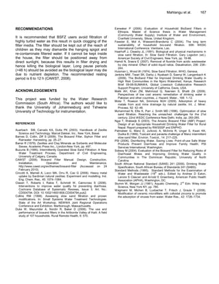 Mahlangu et al.            167



RECOMMENDATIONS                                                               Earwaker P (2006). Evaluation of Household BioSand Filters in
                                                                                Ethiopia. Master of Science thesis in Water Management
                                                                                (Community Water Supply). Institute of Water and Environment,
It is recommended that BSFZ users avoid filtration of                           Cranfield University, Silsoe, United Kingdom.
highly turbid water as this result in quick clogging of the                   Fewster E, Mol A, Wiessent-Brandsma C (2004). The long term
filter media. The filter should be kept out of the reach of                     sustainability of household bio-sand filtration. 30th WEDC
                                                                                International Conference. Vientiane, Lao.
children as they may dismantle the hanging spigot and
                                                                              Haarhoff J, Cleasby JL (1991). Biological and physical mechanisms in
re-contaminate filtered water. If it cannot be kept inside                      slow sand filtration. In: Slow Sand Filtration. Gary Logsdon (ed.).
the house, the filter should be positioned away from                            American Society of Civil Engineers, New York, pp. 19-98.
direct sunlight, because this results in filter drying and                    Hamdi N, Srasra E (2007). Removal of fluoride from acidic wastewater
                                                                                by clay mineral: Effect of solid–liquid ratios. Desalination, 206: 238–
hence killing the biological layer. Long pause periods
                                                                                244.
(>48 h) should be avoided as the biological layer may die                     Huisman L, Wood W (1974). Slow Sand Filtration. WHO, Geneva.
due to nutrient depletion. The recommended resting                            Jenkins MW, Tiwari SK, Darby J, Nyakash D, Saenyi W, Langenbach K
period is 6 to 12 h (CAWST, 2008).                                              (2009). The BioSand Filter for Improved Drinking Water Quality in
                                                                                High Risk Communities in the Njoro Watershed, Kenya. Research
                                                                                Brief 09-06-SUMAWA, Global Livestock Collaborative Research
                                                                                Support Program. University of California, Davis, USA.
ACKNOWLEDGEMENTS                                                              Malik AH, Khan ZM, Mahmood Q, Nasreen S, Bhatti ZA (2009).
                                                                                Perspectives of low cost arsenic remediation of drinking water in
This project was funded by the Water Research                                   Pakistan and other countries, J. Hazard. Mater., 168: 1–12.
                                                                              Motsi T, Rowson NA, Simmons MJH (2009). Adsorption of heavy
Commission (South Africa). The authors would like to                            metals from acid mine drainage by natural zeolite. Int. J. Miner.
thank the University of Johannesburg and Tshwane                                Process, 92: 42–48.
University of Technology for instrumentation.                                 Muhammad N, Ellis K, Parr J, Smith MD (1996). Optimization of slow
                                                                                sand filtration. Reaching the unreached: challenges for the 21st
                                                                                century. 22nd WEDC Conference New Delhi, India, pp. 283-285.
                                                                              Ngai T, Welewijk S (2003). The Arsenic Biosand Filter (ABF) Project:
REFERENCES                                                                      Design of an Appropriate Household Drinking Water Filter for Rural
                                                                                Nepal. Report prepared by RWSSSP and ENPHO.
Auerbach SM, Carrado KA, Dutta PK (2003). Handbook of Zeolite                 Palmateer G, Manz D, Jurkovic A, McInnis R, Unger S, Kwan KK,
  Science and Technology. Marcel Dekker, Inc., New York, Basel.                 Dudka B (1999). Toxicant and parasite challenge of Manz intermittent
Barnes D, Collin, Ziff S (2009). The Biosand Filter, Siphon Filter and          slow sand filter. Environ. Toxicol., 14: 217–225.
  Rainwater Harvesting, pp. 25–27.                                            PSI (2006). Disinfecting Water, Saving Lives: Point-of-use Safe Water
Barrer R (1978). Zeolites and Clay Minerals as Sorbents and Molecular           Products Prevent Diarrhoea and Improve Family Health. PSI
  Sieves. Academic Press Inc., London-New York, pp. 497.                        Services International, Washington.
Buzunis B (1995). Intermittently Operated Slow Sand Filtration: A New         Sobsey M (2004). Evaluation of the Biosand Filter for Reducing Risks of
  Water Treatment Process. Department of Civil Engineering,                     Diarrhoeal Illness and Improving Drinking Water Quality in
  University of Calgary, Canada.                                                Communities in The Dominican Republic. University of North
CAWST (2008). Biosand Filter Manual: Design, Construction,                      Carolina.
  Installation,         Operation            and            Maintenance.      South African National Standard (SANS) 241 (2006). Drinking Water
  http://www.cawst.org/en/themes/biosand-filter (Accessed on 24                 Specification. South African Bureau of Standards 241 (SABS).
  February 2010).                                                             Standard Methods (1995). Standard Methods for the Examination of
Cincotti A, Mameli A, Locci MA, Orru R, Cao G (2006). Heavy metal                                              th
                                                                                Water and Wastewater (19 edn.). Edited by Andrew D Eaton,
  uptake by Sardinian natural zeolites: Experiment and modelling. Ind.          Lenore S Clesceri and Arnold E Greenberg. American Public Health
  Eng. Chem. Res., 45: 1074–1084.                                               Association (APHA), Washington, DC.
Clasen T, Roberts I, Rabie T, Schmidt W, Cairncross S (2006).                                                                        nd
                                                                              Stumm W, Morgan JJ (1981). Aquatic Chemistry, 2 Edn. Wiley Inter
  Interventions to improve water quality for preventing diarrhoea.              Science, New York NY, pp. 780.
  Cochrane Database of Systematic Reviews, Issue 3. Art. No.:                 Wegmann M, Michen B, Luxbacher T, Fritsch J, Graule T (2008).
  CD004794. DOI: 10.1002/14651858.CD004794.pub2.                                Modification of ceramic microfilters with colloidal zirconia to promote
Collins RM (1998). Assessing slow sand filtration and proven                    the adsorption of viruses from water. Water Res., 42: 1726–1734.
  modifications. In: Small Systems Water Treatment Technologies:
  State of the Art Workshop. NEWWA Joint Regional Operations
  Conference and Exhibition. Marlborough, Massachusetts.
Duke W, Mazumder A, Nordin R, Baker D (2006). The use and
  performance of biosand filters in the Artibonite Valley of Haiti: A field
  study of 107 households. Rural Remote Health, 6: 570.
 