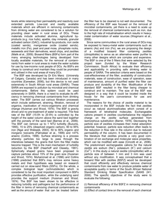 Mahlangu et al.        157



levels while retaining their permeability and reactivity over   the filter has to be cleaned is not well documented. The
extended periods. Low-cost and readily available                efficiency of the BSF was focused on the removal of
materials which are efficient in removing contaminants          microbial contaminants, yet there is a need to scale up
from drinking water are considered to be a solution for         the removal of chemical contaminants such as iron, due
providing clean water in rural areas of DCs. These              to the high rate of industrialisation which results in heavy-
materials include activated alumina, agricultural by-           metal contamination of water sources (Wegmann et al.,
products (e.g. rice hulls), apatite, clay minerals, granular    2008).
activated carbon (GAC), industrial by-products, iron oxide         Since some communities in the rural areas of DCs may
(coated sands), manganese oxide (coated sands),                 be exposed to heavy-metal water contaminants such as
metallic iron (Fe), peat and peat moss, phosphate rocks,        arsenic (As) and iron (Fe), we are proposing the design
seaweeds and their derivatives, wood chips, and zeolites        of a modified biosand filter containing zeolites
(Malik et al., 2009). Biosand filters (BSFs) form part of the   (clinoptilolite) to serve as an alternative water purifier to
many emerging technologies being developed from                 many other designs which are complex and expensive.
locally available materials, for the removal of contami-        The BSF is one of the 5 filters that were selected by the
nants from water in rural areas to make the water suitable      project team (funded by the Water Research
for use by low-income rural people of DCs. As BSFs are          Commission, South Africa) to evaluate their efficiency
cheap to construct and maintain they could be promoted          and applicability in providing safe drinking water to
and utilised in the rural areas of many DCs.                    people of SARA. The selection criteria were based on the
   The BSF was developed by Dr Eric Manz (University            cost-effectiveness of the filter, availability of construction
of Calgary, Canada) and has been introduced in many             materials, ease of construction, ease of operation, ease
countries (Earwaker, 2006), but this device is not used         of maintenance, amount of purified water the filter can
extensively in South African rural areas (SARA). These          produce and durability of the filter. Modification of the
SARA are exposed to pollution by microbial and chemical         standard BSF resulted in the filter being cheaper to
contaminants. Before this system could be used                  construct and to maintain. The size of the BSF was
extensively in SARA, there is a need to evaluate its effi-      designed in a way that it could be located inside the
ciency in removing chemical contaminants from drinking          house for the user’s convenience for use and
water. The BSF carries out various filtration processes         maintenance.
which include settlement, straining, filtration, removal of        The reasons for the choice of zeolite material to be
organics, inactivation of micro-organisms and chemical          incorporated in the BSF include the fact that zeolites
change (Huisman and Wood, 1974). The BSF is gravity             occur as natural aluminosilicates which consist of a
driven and no pre-treatment of water is required. The flow      framework of tetrahedral molecules. Exchangeable
rate of the BSF (15 ℓ/h to 20 ℓ/h) is controlled by the         cations present in zeolites counterbalance the negative
height of the water column above the sand bed together          charge on the zeolite surface generated from
with the porosity of the sand bed (Barnes et al., 2009).        isomorphous substitution (Barrer, 1978). Decreasing the
The BSF can remove up to 1 NTU turbidity (Buzunis,              particle size of zeolites increases their metal adsorption
1995), 15 to 25% (dissolved organic carbon), 90 to 95%          potential; however, particle size reduction often leads to
iron (Ngai and Welewijk, 2003), 50 to 90% organic and           the reduction in flow rate in the column due to reduced
inorganic toxicants (Palmateer et al., 1999) and <47%           permeability of the column. It has been documented in
arsenic (Collins, 1998). Surface straining is a process         the literature that zeolites provide a very good com-
whereby particles too large to pass through the                 bination of ion exchange and molecular sieve properties,
interstices between the grains that form the filter media       which can be modified with ease (Cincotti et al., 2006).
become trapped. This is the main mechanism of turbidity         The predominant exchangeable cations for the natural
reduction by the BSF (Haarhoff and Cleasby, 1991).              zeolite are sodium (Na+), potassium (K+) and calcium
Spherically shaped grains have been proposed to                 (Ca2+). In this study a natural zeolite (clinoptilolite) with a
capture particles about 15% of the grain size (Huisman          particle size of between 1 mm and 3 mm was used
and Wood, 1974). Muhammad et al. (1996) and Collins             without any modification. It was conceptualised that a
(1998) predicted that BSFs may remove some heavy                biosand filter with zeolites (BSFZ) would be developed
metals and their hypothesis was based on research               that could efficiently and effectively remove chemical
carried out on slow-sand filters (SSFs). On the whole, a        contaminants from raw water to produce potable water of
complex biological layer (schmutzdecke) which is                acceptable quality in terms of the South African National
considered to be the most important component in BSFs           Standard Drinking Water Specification (SANS 241,
provides effective purification, while the underlying sand      2006). The specific objectives of the study were to
provides the support medium (Huisman and Wood,                  evaluate the following:
1974). The BSF has been shown to be effective in
reducing turbidity and pathogens but the performance of         (i) Removal efficiency of the BSFZ in removing chemical
the filter in terms of removing chemical contaminants as        contaminants
well as the amount of water that can be treated before          (ii) Effect of contact time on the removal of each chemical
 