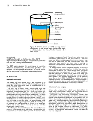 158        J. Chem. Eng. Mater. Sci.




                                          Figure 1. Skeletal design of BSFZ showing internal
                                          components of the filter. An inlet where water is poured in and
                                          an outlet (spigot) are also shown. The filter house is a 25 ℓ
                                          plastic bucket.



contaminant                                                                this layer is composed of sand. The sixth zone is the gravel zone
(iii) Effect of turbidity on the flow rate of the BSFZ                     composed of coarse sand (0.95 mm) and gravel (1 to 3 mm). The
                                                                           gravel layer (2.5 cm thick) is very useful in ensuring that there is an
(Iv) Correlation of chlorophyll a concentrations with filter               easy flow of water to the pipe that connects to the spigot. The
flow rate and turbidity of filtered water                                  coarse sand layer (also 2.5 cm deep) helps in retaining the
                                                                           clinoptilolite, and preventing it from being flushed down into the
The BSF was evaluated for performance in removing                          gravel layer.
chemical contaminants, maintenance practices and                              In order to prevent poured water from disturbing the biological
lifespan. The acceptance of the BSFZ by South African                      layer, a diffuser plate was made from the lid of the bucket by
                                                                           trimming the lid radically until it fitted into the plastic bucket and
people living in the rural areas is under investigation.                   resting it on top of short ledges made from PVC pipes. The diffuser
                                                                           plate was perforated by drilling circular holes (2 cm apart). The
                                                                           diffuser plate distributes water at a steady rate, maintains the flow
METHODOLOGY                                                                rate of the BSFZ and also traps larger particles such as grass and
                                                                           leaves (Barnes et al., 2009). The BSFZ was produced with natural
Design and description                                                     materials and might have a different behavior when clinoptilolite is
                                                                           replaced with another type of zeolite such as chabazite (different
The biosand filter with zeolites (BSFZ) was fabricated in the              types of zeolites may have varying ion-exchange capacities).
workshop of the Tshwane University of Technology (Pretoria, South
Africa) with minor modifications based on guidelines given in the
literature (CAWST, 2008).                                                  Collection of water samples
    The BSFZ has six distinct zones: The first zone is the inlet
reservoir zone where water is poured in during filtration. This was        Surface water samples of low turbidity were obtained from the
constructed by removing the lid of a 25 ℓ bucket. The second zone          Apies River in Hermanstad, Pretoria and high-turbidity surface
is the standing water zone. This zone came about as a result of            water samples were obtained from Hartbeespoort Dam.
elevating the under-drain pipe connected to the spigot, 5 cm above            Low-turbidity and high-turbidity groundwater samples were
the top layer of sand (Figure 1). It is useful in that oxygen now          collected from boreholes situated in two different areas, namely
diffuses through this zone to the biological layer (CAWST, 2008).          Delmas and Wallmannsthal, respectively. Water obtained from the
The third zone is the bio-layer which develops a few centimetres (1        Delmas Municipality constituted the low-turbidity groundwater.
to 2 cm) above the top sand layer. This layer comprises slime,             Water from a borehole situated in a security company compound in
sediments and micro-organisms (CAWST, 2008). The fourth layer is           Wallmannsthal constituted the high-turbidity groundwater. The
the biological zone that develops at the top 5 to 10 cm of the sand        temperature, visual colour and odour of water were recorded on
surface and is useful for the removal of iron and microbial                site. The turbidity and the pH were recorded immediately upon
contaminants (CAWST, 2008).                                                arrival at the Tshwane University of Technology (TUT) Water
    The fifth layer is the clinoptilolite zone. This zone is 15 cm deep    Research Group Laboratory before the water was filtered through
and forms the largest part of the filter media. The clinoptilolite zone    the BSFZ. Water samples were collected 6 times from each site
is responsible for the removal of heavy metals. In standard BSFs,          over each test period.
 