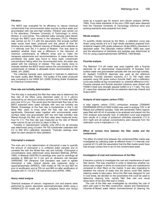 Mahlangu et al.           159



Filtration                                                                oxide as a support gas for arsenic and calcium analysis (APHA,
                                                                          1995). Pure metal standards of the ions (1000 mg/ℓ) were obtained
The BSFZ was evaluated for its efficiency to reduce chemical              from the Tshwane University of Technology chemical store and
contaminants from environmental water sources (surface water and          working standards were prepared from them.
groundwater) with low and high turbidity. Filtration was carried out
in the laboratory (Tshwane University of Technology) to mimic
filtration in rural homes. The collected water samples were filtered      Nitrate analysis
through the BSFZ upon arrival in the laboratory (TUT). Filtration
was carried out for 3 h with the assumption that enough purified          To quantify nitrate removal by the filters, a calibration curve was
water would have been produced over this period of time for               drawn using results of 0 to 5 mg/ℓ nitrate standards prepared from
drinking and cooking. Different volumes of filtrates were collected at    analytical reagent (AR) grade potassium nitrate (KNO 3) dissolved in
1 h intervals over the 3 h period of filtration. This was done to         deionised water. The salicylate method (APHA, 1995) was used
establish whether there was a difference in the reduction of              and the absorbance of standards and samples was determined at
chemical contaminants at different times and to make the                  410 nm using a spectrophotometer (SPEKOL 1300 Model).
necessary adjustments and recommendations. In cases where the
pre-filtered raw water was found to have lower contaminant
concentrations falling within the recommended limits, the water was       Fluoride analysis
spiked with the chemical of interest. This was mainly done to
evaluate whether the BSFZ would reduce the concentrations of the          The Metrohm 713 pH meter was used together with a fluoride
contaminants of interest to allowable levels recommended by the           electrode for all experimental measurements of fluorides from
SANS, 241 (2006).                                                         surface water and groundwater samples with low and high turbidity.
    The collected samples were analysed in triplicate to determine        An Ag/AgCl 6.0228.00 electrode was used as the reference
the water quality after filtration. The quality of the water produced     electrode. Fluoride standard solutions (0.1 to 100 mg/ℓ) were
was compared to the SANS 241 (2006) Drinking Water Guidelines             prepared using AR grade sodium fluoride (NaF) and a calibration
for Chemical Contaminants.                                                curve was plotted as log concentration vs. potential difference (mV).
                                                                          Fluoride samples and fluoride standard solutions were diluted with
                                                                          TISAB II (total ionic strength adjuster buffer) in a 1:1 ratio. The ions
Flow-rate and turbidity determination                                     (F-) were then detected with the ion-selective electrode (Hamdi and
                                                                          Srasra 2007).
The first step in evaluating the filter flow rates was to determine the
flow rate of the filters using deionised water (2 to 3 µS/cm)
produced by an ultra-pure reverse osmosis unit (O Purite) with filter     Analysis of total organic carbon (TOC)
pore size of 0.2 µm. This would give the benchmark flow rate of the
BSFZ expected when water samples with very low turbidity are              A total organic carbon (TOC) combustion analyser (TEKMAR
filtered. Knowledge of this flow rate is fundamental in that it will      DOHRMANN APOLLO 9000 model) was used to analyse TOC in all
allow filter users to know when the flow rate has declined                filtered and unfiltered samples. Vials with penetrable Teflon septum
significantly. Deionised water together with environmental water          were filled with 40 mℓ of samples to be analysed and placed into the
(surface water and groundwater with low and high turbidity) was           TOC analyser auto-sampler rack. A calibration curve was prepared
filtered through the filter and the flow rates were measured every        from results of a range of potassium phthalate standards (1.0 to
hour for 3 h. The flow rate was measured as the ratio of filtered         25.0 mg/ℓ) and all sample concentrations were deduced from the
water volume (ℓ) per unit time (h) taken to filter it.                    calibration curve in triplicates (n = 3).
    Turbidity in nephelometric turbidity units (NTU) for all samples
was determined using a Eutech TN-100 turbidimeter calibrated with
0.2 to 800 NTU calibration standards. Triplicate readings were            Effect of contact time between the filter media and the
taken for each sample for data validation.                                contaminant

                                                                          The effect of contact time between the contaminant/filter media was
Chlorophyll a analysis
                                                                          investigated by collecting water at different times (1 h intervals over
                                                                          a period of 3 h) with the assumption that the filter media would have
The main aim in the determination of chlorophyll a was to quantify
                                                                          had enough contact time to act on the contaminated water.
the amount of chlorophyll a in unfiltered water samples and to
correlate this with the filtrate flow rate and turbidity. Chlorophyll a
concentrations were determined using Standard Methods (APHA,
1995). A Mixtacel CENTRO 8 centrifuge was used to centrifuge all          Investigation of cost and maintenance of the filter
samples at 3600 rpm for 5 min and an ultrasonic cell disrupter
(VIRSONIC 100 Ultrasonic Cell Disrupter) was used to agitate              It became a priority to investigate the cost and maintenance of each
chlorophyll a cells. Optical density was measured using a                 filter device. This was important in order to determine whether our
spectrophotometer (SPEKOL 1300 model) at 750 nm and 664 nm                device was cheaper in terms of construction costs and maintenance
prior to acidification and at 750 nm and 665 nm after acidification of    compared to other filters on the market. It was also imperative to
samples with 0.1 mℓ of 0.1 M hydrochloric acid (APHA, 1995).              establish the volume of water that the device could filter before
                                                                          cleaning needs to take place. Since this filter was designed for use
                                                                          in rural areas, we decided on two parameters that could be used to
Heavy metal analysis                                                      determine cleaning time, namely filter flow rate and visual
                                                                          observation of the dirty filter wall or media.
Chemical analyses of calcium, magnesium, iron and arsenic were                The cost of the filter was investigated by recording the cost of
performed by atomic absorption spectrophotometer (AAS) using a            each part used in the filter construction, repairs and maintenance.
VARIAN 220 FS model with an air acetylene flame and nitrous               Volumes of filtered water before commencement of cleaning the
 