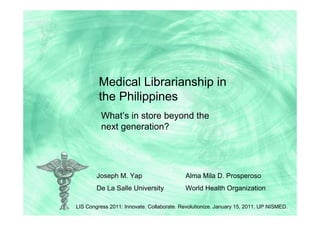 Medical Librarianship in
         the Philippines
          What’s in store beyond the
          next generation?




        Joseph M. Yap                      Alma Mila D. Prosperoso
        De La Salle University             World Health Organization

LIS Congress 2011: Innovate. Collaborate. Revolutionize. January 15, 2011. UP NISMED.
 