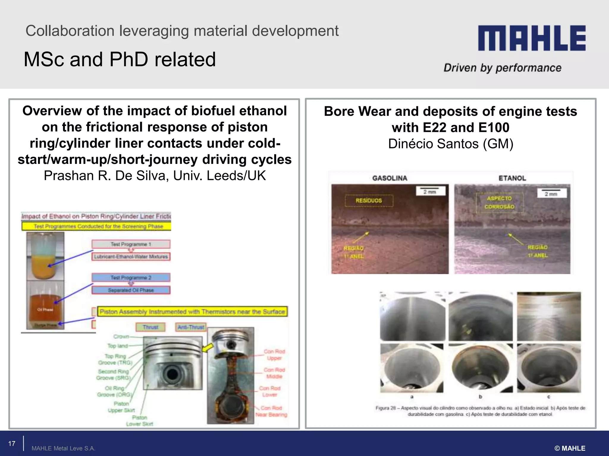 MAHLE Metal Leve S.A.
MSc and PhD related
Collaboration leveraging material development
© MAHLE
17
Bore Wear and deposits of engine tests
with E22 and E100
Dinécio Santos (GM)
Overview of the impact of biofuel ethanol
on the frictional response of piston
ring/cylinder liner contacts under cold-
start/warm-up/short-journey driving cycles
Prashan R. De Silva, Univ. Leeds/UK
 