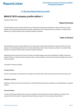 Find Industry reports, Company profiles
ReportLinker                                                                       and Market Statistics



                                       >> Get this Report Now by email!

MAHLE 2010 company profile edition 1
Published on March 2010

                                                                                                              Report Summary

This latest edition just-auto company profile is part of a major series of reports that will provide you with convenient and concise
analysis on the world's largest component and vehicle manufacturers. Each individual company is profiled in a consistent format,
allowing you to quickly and easily make comparisons between companies.




                                                                                                              Table of Content



This latest edition just-auto company profile is part of a major series of reports that will provide you with convenient and concise
analysis on the world's largest component and vehicle manufacturers. Each individual company is profiled in a consistent format,
allowing you to quickly and easily make comparisons between companies.



Addressing all the key issues that confront the company, this profile analyses new product development and R&D, financial and
market information, company structure and product range, as well as offering a summary of the company's strategy and our view of
its future prospects.



The profile is structured as follows:



Company Dossier


A series of 'grab pages' summarising the main chapters of the profile. Ideal for busy executives who just need the key facts now!



Worldwide Locations


Details the company structure from head office down. With tables listing key locations worldwide, plus available details on employee
numbers.



Financial Analysis


A review of the financial strategy of the company as recorded in public statements and reports, followed by an analysis of the
accounts for the last five years. It includes commentary offering our opinion on how the company has performed.




MAHLE 2010 company profile edition 1                                                                                              Page 1/4
 