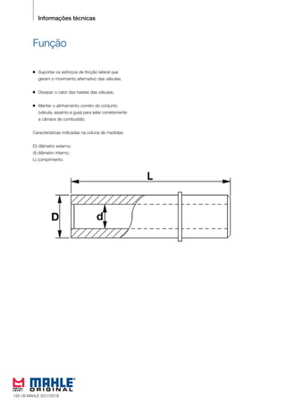 112 © MAHLE 2015/2016
Informações técnicas
Função
n Suportar os esforços de fricção lateral que
	 geram o movimento alternativo das válvulas.
n Dissipar o calor das hastes das válvulas.
n Manter o alinhamento correto do conjunto
	 (válvula, assento e guia) para selar corretamente
	 a câmara de combustão.
Características indicadas na coluna de medidas:
D) diâmetro externo;
d) diâmetro interno;
L) comprimento.
126 | © MAHLE 2017/2018
 