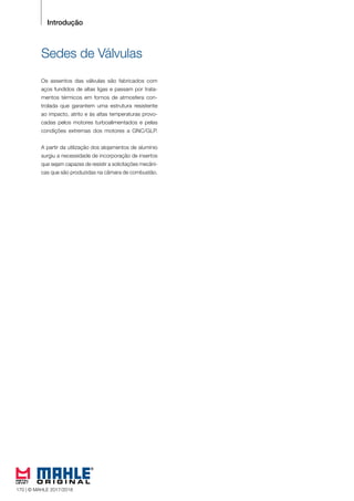 156 © MAHLE 2015/2016
Introdução
Sedes de Válvulas
Os assentos das válvulas são fabricados com
aços fundidos de altas ligas e passam por trata-
mentos térmicos em fornos de atmosfera con-
trolada que garantem uma estrutura resistente
ao impacto, atrito e às altas temperaturas provo-
cadas pelos motores turboalimentados e pelas
condições extremas dos motores a GNC/GLP.
A partir da utilização dos alojamentos de alumínio
surgiu a necessidade de incorporação de insertos
que sejam capazes de resistir a solicitações mecâni-
cas que são produzidas na câmara de combustão.
170 | © MAHLE 2017/2018
 