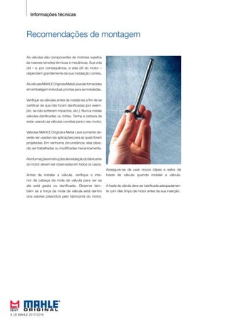 6 © MAHLE 2015/2016
Recomendações de montagem
As válvulas são componentes de motores sujeitos
às maiores tensões térmicas e mecânicas. Sua vida
útil – e, por consequência, a vida útil do motor –
dependem grandemente de sua instalação correta.
AsválvulasMAHLEOriginaleMetalLevesãofornecidas
emembalagemindividual,prontasparaserinstaladas.
Verifique as válvulas antes de instalá-las a fim de se
certificar de que não foram danificadas (por exem-
plo, se não sofreram impactos, etc.). Nunca instale
válvulas danificadas ou tortas. Tenha a certeza de
estar usando as válvulas corretas para o seu motor.
Válvulas MAHLE Original e Metal Leve somente de-
verão ser usadas nas aplicações para as quais foram
projetadas. Em nenhuma circunstância, elas deve-
rão ser trabalhadas ou modificadas mecanicamente.
Asinformaçõeseinstruçõesdeinstalaçãodofabricante
do motor devem ser observadas em todos os casos.
Antes de instalar a válvula, verifique o inte-
rior da cabeça da mola de válvula para ver se
ela está gasta ou danificada. Observe tam-
bém se a força da mola de válvula está dentro
dos valores prescritos pelo fabricante do motor.
Assegure-se de usar novos clipes e selos de
haste de válvula quando instalar a válvula.
A haste de válvula deve ser lubrificada adequadamen-
te com óleo limpo de motor antes da sua inserção.
Informações técnicas
6 | © MAHLE 2017/2018
 
