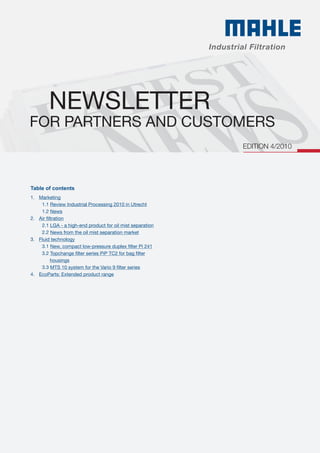 NEWSLETTER
For partners and customers
1. 	 Marketing
		 1.1 Review Industrial Processing 2010 in Utrecht
		 1.2 News
2. 	 Air filtration
		 2.1 LGA - a high-end product for oil mist separation
	 	 2.2 News from the oil mist separation market
3. 	 Fluid technology
		 3.1 New, compact low-pressure duplex filter Pi 241
		 3.2 Topchange filter series PiP TC2 for bag filter
			 housings
		 3.3 MTS 10 system for the Vario 9 filter series
4. 	 EcoParts: Extended product range
Table of contents
Edition 4/2010
 