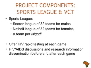 PROJECT COMPONENTS: SPORTS LEAGUE & VCT Sports League: Soccer league of 32 teams for males Netball league of 32 teams for females  A team per  Isigodi Offer HIV rapid testing at each game HIV/AIDS discussions and research information dissemination before and after each game 