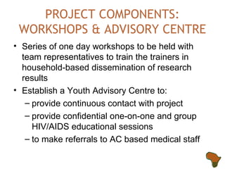 PROJECT COMPONENTS: WORKSHOPS & ADVISORY CENTRE Series of one day workshops to be held with team representatives to train the trainers in household-based dissemination of research results Establish a Youth Advisory Centre to: provide continuous contact with project provide confidential one-on-one and group HIV/AIDS educational sessions to make referrals to AC based medical staff 
