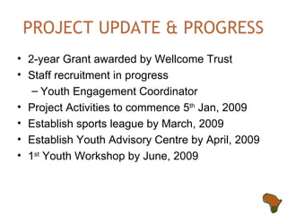 PROJECT UPDATE & PROGRESS 2-year Grant awarded by Wellcome Trust Staff recruitment in progress Youth Engagement Coordinator Project Activities to commence 5 th  Jan, 2009 Establish sports league by March, 2009 Establish Youth Advisory Centre by April, 2009 1 st  Youth Workshop by June, 2009 
