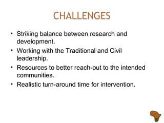 CHALLENGES Striking balance between research and development. Working with the Traditional and Civil leadership. Resources to better reach-out to the intended communities. Realistic turn-around time for intervention. 