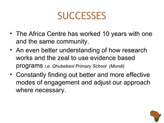 SUCCESSES The Africa Centre has worked 10 years with one and the same community.  An even better understanding of how research works and the zeal to use evidence based programs  i.e. Qhubekani Primary School  (Mondi) Constantly finding out better and more effective modes of engagement and adjust our approach where necessary. 