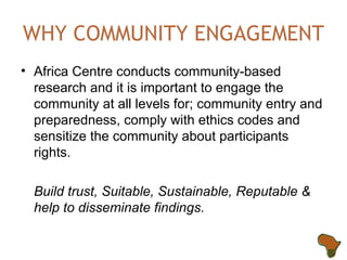 WHY COMMUNITY ENGAGEMENT Africa Centre conducts community-based research and it is important to engage the community at all levels for; community entry and preparedness, comply with ethics codes and sensitize the community about participants rights. Build trust, Suitable, Sustainable, Reputable & help to disseminate findings. 