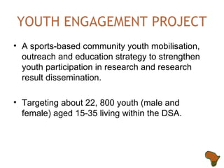 YOUTH ENGAGEMENT PROJECT A sports-based community youth  mobilisation , outreach and education strategy to strengthen youth participation in research and research result dissemination. Targeting about 22, 800 youth (male and female) aged 15-35 living within the DSA. 