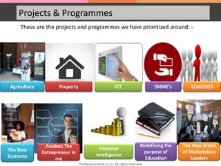 Projects & Programmes
These are the projects and programmes we have prioritized around: -
Agriculture Property ICT SMME’s LEAD2020
The New
Economy
Awaken The
Entrepreneur in
me
Financial
Intelligence
Redefining the
purpose of
Education
The New Breed
of Marketplace
Leaders
TheNeweconomy.co.za. All rights reserved.
 