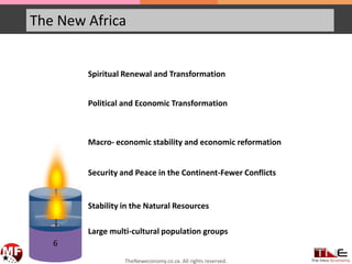 The New Africa
6
5
Spiritual Renewal and Transformation
Political and Economic Transformation
Macro- economic stability and economic reformation
Security and Peace in the Continent-Fewer Conflicts
Stability in the Natural Resources
Large multi-cultural population groups
TheNeweconomy.co.za. All rights reserved.
 