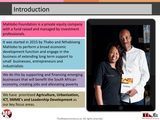 Introduction
Mahlobo Foundation is a private equity company
with a fund raised and managed by investment
professionals.
It was started in 2015 by Thabo and Nthabiseng
Mahlobo to perform a broad economic
development function and engage in the
business of extending long term support to
small businesses, entrepreneurs and
industrialists
We do this by supporting and financing emerging
businesses that will benefit the South African
economy, creating jobs and alleviating poverty
We have prioritized Agriculture, Urbanization,
ICT, SMME's and Leadership Development as
our key focus areas.
TheNeweconomy.co.za. All rights reserved.
 
