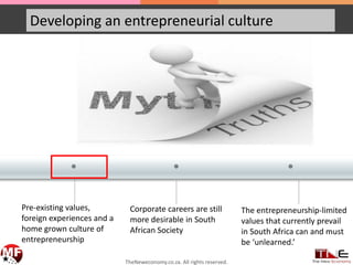 • ••
Developing an entrepreneurial culture
Pre-existing values,
foreign experiences and a
home grown culture of
entrepreneurship
Corporate careers are still
more desirable in South
African Society
The entrepreneurship-limited
values that currently prevail
in South Africa can and must
be ‘unlearned.’
TheNeweconomy.co.za. All rights reserved.
 