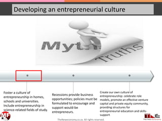 • ••
Developing an entrepreneurial culture
Foster a culture of
entrepreneurship in homes,
schools and universities.
Include entrepreneurship in
science-related fields of study.
Recessions provide business
opportunities; policies must be
formulated to encourage and
support would-be
entrepreneurs.
Create our own culture of
entrepreneurship: celebrate role
models, promote an effective venture
capital and private equity community,
providing structures for
entrepreneurial education and skills-
support
TheNeweconomy.co.za. All rights reserved.
 
