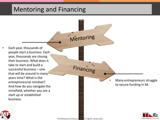 Mentoring and Financing
• Each year, thousands of
people start a business. Each
year, thousands are closing
their business. What does it
take to start and build a
successful business – one
that will be around in many
years time? What is the
entrepreneurial mindset?
And how do you navigate the
minefield, whether you are a
start up or established
business.
• Many entrepreneurs struggle
to secure funding in SA
TheNeweconomy.co.za. All rights reserved.
 