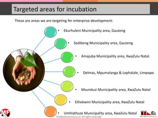 Targeted areas for incubation
These are areas we are targeting for enterprise development:
• Ekurhuleni Municipality area, Gauteng
• Sedibeng Municipality area, Gauteng
• Amajuba Municipality area, KwaZulu Natal.
• Delmas, Mpumalanga & Lephalale, Limpopo
• Ethekwini Municipality area, KwaZulu Natal
• Msunduzi Municipality area, KwaZulu Natal
• Umhlathuze Municipality area, KwaZulu Natal
TheNeweconomy.co.za. All rights reserved.
 