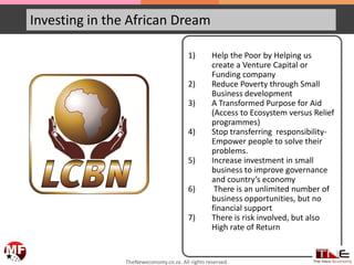 Investing in the African Dream
1) Help the Poor by Helping us
create a Venture Capital or
Funding company
2) Reduce Poverty through Small
Business development
3) A Transformed Purpose for Aid
(Access to Ecosystem versus Relief
programmes)
4) Stop transferring responsibility-
Empower people to solve their
problems.
5) Increase investment in small
business to improve governance
and country’s economy
6) There is an unlimited number of
business opportunities, but no
financial support
7) There is risk involved, but also
High rate of Return
TheNeweconomy.co.za. All rights reserved.
 