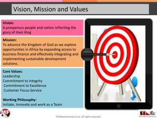 Vision, Mission and Values
Vision:
A prosperous people and nation reflecting the
glory of their King
Mission:
To advance the Kingdom of God as we explore
opportunities in Africa by expanding access to
business finance and effectively integrating and
implementing sustainable development
solutions.
Core Values:
Leadership
Commitment to Integrity
Commitment to Excellence
Customer Focus-Service
Working Philosophy:
Initiate, Innovate and work as a Team
TheNeweconomy.co.za. All rights reserved.
 