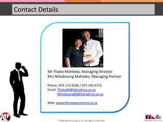 Contact Details
Mr Thabo Mahlobo, Managing Director
Mrs Nthabiseng Mahlobo, Managing Partner
Phone: 074 173 8108 / 073 143 6713
Email: ThaboM@lcbnafrica.co.za
: NthabisengM@lcbnafrica.co.za
Web: www.theneweconomy.co.za
TheNeweconomy.co.za. All rights reserved.
 