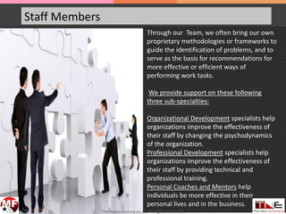Staff Members
Through our Team, we often bring our own
proprietary methodologies or frameworks to
guide the identification of problems, and to
serve as the basis for recommendations for
more effective or efficient ways of
performing work tasks.
We provide support on these following
three sub-specialties:
Organizational Development specialists help
organizations improve the effectiveness of
their staff by changing the psychodynamics
of the organization.
Professional Development specialists help
organizations improve the effectiveness of
their staff by providing technical and
professional training.
Personal Coaches and Mentors help
individuals be more effective in their
personal lives and in the business.
TheNeweconomy.co.za. All rights reserved.
 
