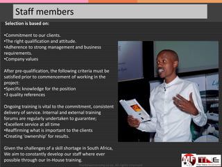 Staff members
Selection is based on:
•Commitment to our clients.
•The right qualification and attitude.
•Adherence to strong management and business
requirements.
•Company values
After pre-qualification, the following criteria must be
satisfied prior to commencement of working in the
project:
•Specific knowledge for the position
•3 quality references
Ongoing training is vital to the commitment, consistent
delivery of service. Internal and external training
forums are regularly undertaken to guarantee;
•Excellent service at all time
•Reaffirming what is important to the clients
•Creating ‘ownership’ for results.
Given the challenges of a skill shortage in South Africa,
We aim to constantly develop our staff where ever
possible through our In-House training.
TheNeweconomy.co.za. All rights reserved.
 