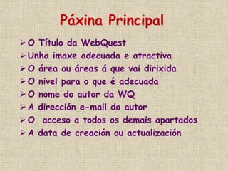 Páxina Principal
 O Título da WebQuest
 Unha imaxe adecuada e atractiva
O área ou áreas á que vai dirixida
 O nivel para o que é adecuada
 O nome do autor da WQ
A dirección e-mail do autor
 O acceso a todos os demais apartados
 A data de creación ou actualización
 