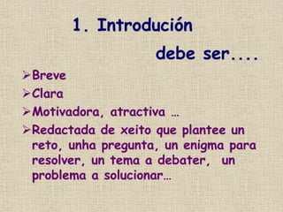 1. Introdución
Breve
Clara
Motivadora, atractiva …
Redactada de xeito que plantee un
reto, unha pregunta, un enigma para
resolver, un tema a debater, un
problema a solucionar…
debe ser....
 