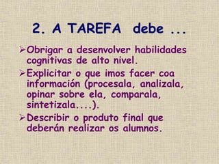 2. A TAREFA debe ...
Obrigar a desenvolver habilidades
cognitivas de alto nivel.
Explicitar o que imos facer coa
información (procesala, analizala,
opinar sobre ela, comparala,
sintetizala....).
Describir o produto final que
deberán realizar os alumnos.
 