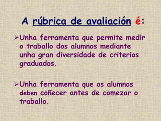 A rúbrica de avaliación é:
Unha ferramenta que permite medir
o traballo dos alumnos mediante
unha gran diversidade de criterios
graduados.
Unha ferramenta que os alumnos
deben coñecer antes de comezar o
traballo.
 