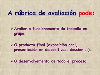 A rúbrica de avaliación pode:
Avaliar o funcionamento do traballo en
grupo.
O producto final (exposición oral,
presentación en diapositivas, dossier...).
 O desenvolvemento de todo el proceso
 