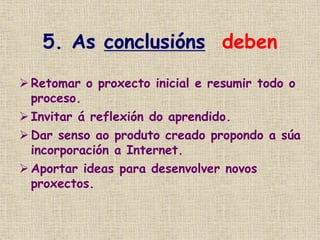 5. As conclusións deben
 Retomar o proxecto inicial e resumir todo o
proceso.
 Invitar á reflexión do aprendido.
 Dar senso ao produto creado propondo a súa
incorporación a Internet.
 Aportar ideas para desenvolver novos
proxectos.
 