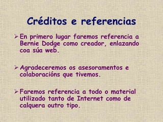 Créditos e referencias
 En primero lugar faremos referencia a
Bernie Dodge como creador, enlazando
coa súa web.
 Agradeceremos os asesoramentos e
colaboracións que tivemos.
 Faremos referencia a todo o material
utilizado tanto de Internet como de
calquera outro tipo.
 