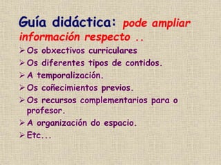 Guía didáctica: pode ampliar
información respecto ..
 Os obxectivos curriculares
Os diferentes tipos de contidos.
 A temporalización.
 Os coñecimientos previos.
Os recursos complementarios para o
profesor.
 A organización do espacio.
Etc...
 