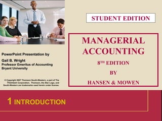 1
PowerPointPowerPoint Presentation byPresentation by
Gail B. WrightGail B. Wright
Professor Emeritus of AccountingProfessor Emeritus of Accounting
Bryant UniversityBryant University
© Copyright 2007 Thomson South-Western, a part of The
Thomson Corporation. Thomson, the Star Logo, and
South-Western are trademarks used herein under license.
MANAGERIAL
ACCOUNTING
8TH
EDITION
BY
HANSEN & MOWEN
1 INTRODUCTION
STUDENT EDITION
 
