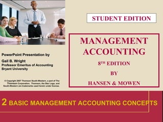 1
PowerPointPowerPoint Presentation byPresentation by
Gail B. WrightGail B. Wright
Professor Emeritus of AccountingProfessor Emeritus of Accounting
Bryant UniversityBryant University
© Copyright 2007 Thomson South-Western, a part of The
Thomson Corporation. Thomson, the Star Logo, and
South-Western are trademarks used herein under license.
MANAGEMENT
ACCOUNTING
8TH
EDITION
BY
HANSEN & MOWEN
2 BASIC MANAGEMENT ACCOUNTING CONCEPTS
STUDENT EDITION
 