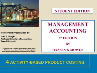 1
PowerPointPowerPoint Presentation byPresentation by
Gail B. WrightGail B. Wright
Professor Emeritus of AccountingProfessor Emeritus of Accounting
Bryant UniversityBryant University
© Copyright 2007 Thomson South-Western, a part of The
Thomson Corporation. Thomson, the Star Logo, and
South-Western are trademarks used herein under license.
MANAGEMENT
ACCOUNTING
8th
EDITION
BY
HANSEN & MOWEN
4 ACTIVITY-BASED PRODUCT COSTING
STUDENT EDITION
 