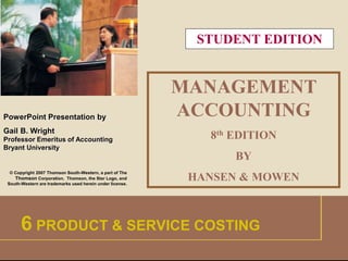 1 
PowerPoint Presentation by 
Gail B. Wright 
Professor Emeritus of Accounting 
Bryant University 
© Copyright 2007 Thomson South-Western, a part of The 
Thomson Corporation. Thomson, the Star Logo, and 
South-Western are trademarks used herein under license. 
STUDENT EDITION 
MANAGEMENT 
ACCOUNTING 
8th EDITION 
BY 
HANSEN & MOWEN 
6 PRODUCT & SERVICE COSTING 
 