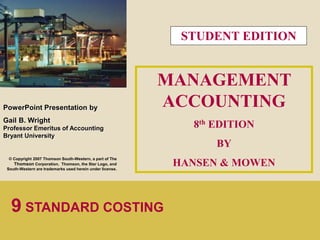 1 
PowerPoint Presentation by 
Gail B. Wright 
Professor Emeritus of Accounting 
Bryant University 
© Copyright 2007 Thomson South-Western, a part of The 
Thomson Corporation. Thomson, the Star Logo, and 
South-Western are trademarks used herein under license. 
MANAGEMENT 
ACCOUNTING 
8th EDITION 
BY 
HANSEN & MOWEN 
9 STANDARD COSTING 
STUDENT EDITION 
 