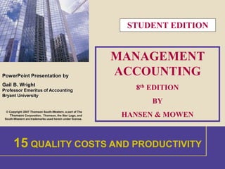 1 
PowerPoint Presentation by 
Gail B. Wright 
Professor Emeritus of Accounting 
Bryant University 
© Copyright 2007 Thomson South-Western, a part of The 
Thomson Corporation. Thomson, the Star Logo, and 
South-Western are trademarks used herein under license. 
STUDENT EDITION 
MANAGEMENT 
ACCOUNTING 
8th EDITION 
BY 
HANSEN & MOWEN 
15 QUALITY COSTS AND PRODUCTIVITY 
 