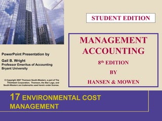 1 
PowerPoint Presentation by 
Gail B. Wright 
Professor Emeritus of Accounting 
Bryant University 
© Copyright 2007 Thomson South-Western, a part of The 
Thomson Corporation. Thomson, the Star Logo, and 
South-Western are trademarks used herein under license. 
MANAGEMENT 
ACCOUNTING 
8th EDITION 
BY 
HANSEN & MOWEN 
17 ENVIRONMENTAL COST 
MANAGEMENT 
1 INTRODUCTION 
STUDENT EDITION 
 