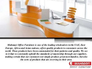Mahmayi Office Furniture is one of the leading wholesalers in the UAE, East
Europe, Africa and Asian nations, offers quality products to consumers across the
world. These products have been commended for their patterns and quality. We see
to it that we constantly uphold the standards of mastership through our suppliers,
making certain that our customers not simply produce great merchandise, but also
the sorts of products that are swerving in their area.
 